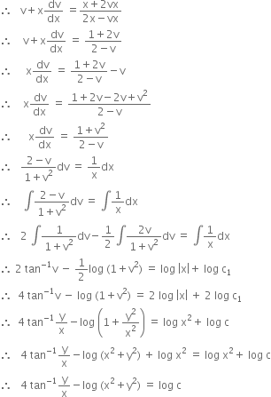 therefore space space space straight v plus straight x dv over dx space equals fraction numerator straight x plus 2 vx over denominator 2 straight x minus vx end fraction
therefore space space space space straight v plus straight x dv over dx space equals space fraction numerator 1 plus 2 straight v over denominator 2 minus straight v end fraction
therefore space space space space space straight x dv over dx space equals space fraction numerator 1 plus 2 straight v over denominator 2 minus straight v end fraction minus straight v
therefore space space space space straight x dv over dx space equals space fraction numerator 1 plus 2 straight v minus 2 straight v plus straight v squared over denominator 2 minus straight v end fraction
therefore space space space space space space straight x dv over dx space equals space fraction numerator 1 plus straight v squared over denominator 2 minus straight v end fraction
therefore space space space fraction numerator 2 minus straight v over denominator 1 plus straight v squared end fraction dv space equals space 1 over straight x dx
therefore space space space space integral fraction numerator 2 minus straight v over denominator 1 plus straight v squared end fraction dv space equals space integral 1 over straight x dx
therefore space space space 2 space integral fraction numerator 1 over denominator 1 plus straight v squared end fraction dv minus 1 half integral fraction numerator 2 straight v over denominator 1 plus straight v squared end fraction dv space equals space integral 1 over straight x dx
therefore space 2 space tan to the power of negative 1 end exponent straight v space minus space 1 half log space left parenthesis 1 plus straight v squared right parenthesis space equals space log space open vertical bar straight x close vertical bar plus space log space straight c subscript 1
therefore space space 4 space tan to the power of negative 1 end exponent straight v space minus space log space left parenthesis 1 plus straight v squared right parenthesis space equals space 2 space log space open vertical bar straight x close vertical bar space plus space 2 space log space straight c subscript 1
therefore space space 4 space tan to the power of negative 1 end exponent straight y over straight x minus log space open parentheses 1 plus straight y squared over straight x squared close parentheses space equals space log space straight x squared plus space log space straight c
therefore space space space 4 space tan to the power of negative 1 end exponent straight y over straight x minus log space left parenthesis straight x squared plus straight y squared right parenthesis space plus space log space straight x squared space equals space log space straight x squared plus space log space straight c
therefore space space space 4 space tan to the power of negative 1 end exponent straight y over straight x minus log space left parenthesis straight x squared plus straight y squared right parenthesis space equals space log space straight c