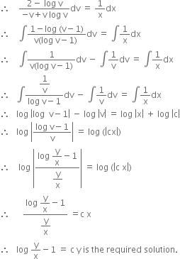 therefore space space space space fraction numerator 2 minus space log space straight v over denominator negative straight v plus straight v space log space straight v end fraction dv space equals space 1 over straight x dx
therefore space space space space integral fraction numerator 1 minus log space left parenthesis straight v minus 1 right parenthesis over denominator straight v left parenthesis log space straight v minus 1 right parenthesis space end fraction dv space equals space integral 1 over straight x dx
therefore space space space space integral fraction numerator 1 over denominator straight v left parenthesis log space straight v minus 1 right parenthesis end fraction dv space minus space integral 1 over straight v dv space equals space integral 1 over straight x dx
therefore space space space integral fraction numerator begin display style 1 over straight v end style over denominator log space straight v minus 1 end fraction dv space minus space integral 1 over straight v dv space equals space integral 1 over straight x dx
therefore space space space log space open vertical bar log space space straight v minus 1 close vertical bar space minus space log space open vertical bar straight v close vertical bar space equals space log space open vertical bar straight x close vertical bar space plus space log space open vertical bar straight c close vertical bar
therefore space space space log space open vertical bar fraction numerator log space straight v minus 1 over denominator straight v end fraction close vertical bar space equals space log space left parenthesis open vertical bar cx close vertical bar right parenthesis
therefore space space space space log space open vertical bar fraction numerator log space begin display style straight y over straight x end style minus 1 over denominator begin display style straight y over straight x end style end fraction close vertical bar space equals space log space left parenthesis open vertical bar straight c space straight x close vertical bar right parenthesis
therefore space space space space space space fraction numerator log space begin display style straight y over straight x end style minus 1 over denominator begin display style straight y over straight x end style end fraction space equals straight c space straight x
therefore space space space log space straight y over straight x minus 1 space equals space straight c space straight y space is space the space required space solution.