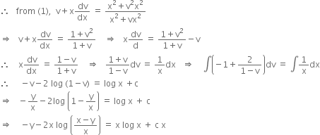 therefore space space space from space left parenthesis 1 right parenthesis comma space space straight v plus straight x dv over dx space equals space fraction numerator straight x squared plus straight v squared straight x squared over denominator straight x squared plus vx squared end fraction
rightwards double arrow space space space straight v plus straight x dv over dx space equals space fraction numerator 1 plus straight v squared over denominator 1 plus straight v end fraction space space space space rightwards double arrow space space space straight x dv over straight d space equals space fraction numerator 1 plus straight v squared over denominator 1 plus straight v end fraction minus straight v
therefore space space space space straight x dv over dx space equals space fraction numerator 1 minus straight v over denominator 1 plus straight v end fraction space space space space rightwards double arrow space space space fraction numerator 1 plus straight v over denominator 1 minus straight v end fraction dv space equals space 1 over straight x dx space space space rightwards double arrow space space space space integral open parentheses negative 1 plus fraction numerator 2 over denominator 1 minus straight v end fraction close parentheses dv space equals space integral 1 over straight x dx
therefore space space space space space minus straight v minus 2 space log space left parenthesis 1 minus straight v right parenthesis space equals space log space straight x space plus straight c
rightwards double arrow space space space minus straight y over straight x minus 2 log space open parentheses 1 minus straight y over straight x close parentheses space equals space log space straight x space plus space straight c
rightwards double arrow space space space space minus straight y minus 2 straight x space log space open parentheses fraction numerator straight x minus straight y over denominator straight x end fraction close parentheses space equals space straight x space log space straight x space plus space straight c space straight x