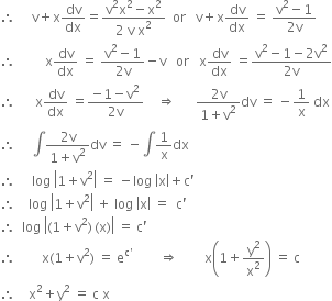 therefore space space space space space straight v plus straight x dv over dx equals fraction numerator straight v squared straight x squared minus straight x squared over denominator 2 space straight v space straight x squared end fraction space space or space space space straight v plus straight x dv over dx space equals space fraction numerator straight v squared minus 1 over denominator 2 straight v end fraction
therefore space space space space space space space space space straight x dv over dx space equals space fraction numerator straight v squared minus 1 over denominator 2 straight v end fraction minus straight v space space space or space space space straight x dv over dx space equals fraction numerator straight v squared minus 1 minus 2 straight v squared over denominator 2 straight v end fraction
therefore space space space space space space straight x dv over dx space equals fraction numerator negative 1 minus straight v squared over denominator 2 straight v end fraction space space space space rightwards double arrow space space space space space space fraction numerator 2 straight v over denominator 1 plus straight v squared end fraction dv space equals space minus 1 over straight x space dx
therefore space space space space space integral fraction numerator 2 straight v over denominator 1 plus straight v squared end fraction dv space equals space minus integral 1 over straight x dx
therefore space space space space space log space open vertical bar 1 plus straight v squared close vertical bar space equals space minus log space open vertical bar straight x close vertical bar plus straight c apostrophe
therefore space space space space log space open vertical bar 1 plus straight v squared close vertical bar space plus space log space open vertical bar straight x close vertical bar space equals space space straight c apostrophe
therefore space space log space open vertical bar left parenthesis 1 plus straight v squared right parenthesis thin space left parenthesis straight x right parenthesis close vertical bar space equals space straight c apostrophe
therefore space space space space space space space space straight x left parenthesis 1 plus straight v squared right parenthesis space equals space straight e to the power of straight c apostrophe end exponent space space space space space space space space rightwards double arrow space space space space space space space space straight x open parentheses 1 plus straight y squared over straight x squared close parentheses space equals space straight c
therefore space space space space straight x squared plus straight y squared space equals space straight c space straight x space
