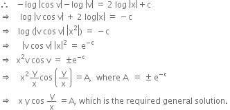 therefore space space space minus log space open vertical bar cos space straight v close vertical bar minus log space open vertical bar straight v close vertical bar space equals space 2 space log space open vertical bar straight x close vertical bar plus straight c
rightwards double arrow space space space space log space open vertical bar straight v space cos space straight v close vertical bar space plus space 2 space log open vertical bar straight x close vertical bar space equals space minus straight c
rightwards double arrow space space space log space left parenthesis open vertical bar straight v space cos space straight v close vertical bar space open vertical bar straight x squared close vertical bar right parenthesis space equals space minus straight c
rightwards double arrow space space space space space open vertical bar straight v space cos space straight v close vertical bar space open vertical bar straight x close vertical bar squared space equals space straight e to the power of negative straight c end exponent
rightwards double arrow space space straight x squared straight v space cos space straight v space equals space plus-or-minus straight e to the power of negative straight c end exponent
rightwards double arrow space space space space straight x squared straight y over straight x cos space open parentheses straight y over straight x close parentheses space equals straight A comma space space where space straight A space space equals space plus-or-minus space straight e to the power of negative straight c end exponent
rightwards double arrow space space space straight x space straight y space cos space straight y over straight x space equals straight A comma space which space is space the space required space general space solution. space