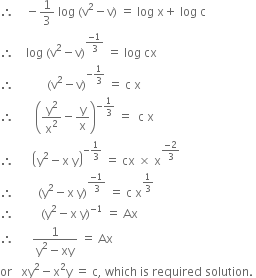 therefore space space space space minus 1 third space log space left parenthesis straight v squared minus straight v right parenthesis space equals space log space straight x plus space log space straight c
therefore space space space space log space left parenthesis straight v squared minus straight v right parenthesis to the power of fraction numerator negative 1 over denominator 3 end fraction end exponent space equals space log space cx space
therefore space space space space space space space space space space space left parenthesis straight v squared minus straight v right parenthesis to the power of negative 1 third end exponent space equals space straight c space straight x
therefore space space space space space space space open parentheses straight y squared over straight x squared minus straight y over straight x close parentheses to the power of negative 1 third end exponent space equals space space straight c space straight x
therefore space space space space space space open parentheses straight y squared minus straight x space straight y close parentheses to the power of negative 1 third end exponent space equals space cx space cross times space straight x to the power of fraction numerator negative 2 over denominator 3 end fraction end exponent
therefore space space space space space space space space left parenthesis straight y squared minus straight x space straight y right parenthesis to the power of fraction numerator negative 1 over denominator 3 end fraction end exponent space equals space straight c space straight x to the power of 1 third end exponent
therefore space space space space space space space space space left parenthesis straight y squared minus straight x space straight y right parenthesis to the power of negative 1 end exponent space equals space Ax
therefore space space space space space space fraction numerator 1 over denominator straight y squared minus xy end fraction space equals space Ax
or space space space xy squared minus straight x squared straight y space equals space straight c comma space which space is space required space solution. space