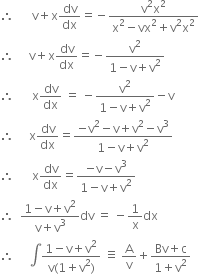 therefore space space space space space space straight v plus straight x dv over dx equals negative fraction numerator straight v squared straight x squared over denominator straight x squared minus vx squared plus straight v squared straight x squared end fraction
therefore space space space space space straight v plus straight x dv over dx equals negative fraction numerator straight v squared over denominator 1 minus straight v plus straight v squared end fraction
therefore space space space space space space straight x dv over dx space equals space minus fraction numerator straight v squared over denominator 1 minus straight v plus straight v squared end fraction minus straight v
therefore space space space space space straight x dv over dx equals fraction numerator negative straight v squared minus straight v plus straight v squared minus straight v cubed over denominator 1 minus straight v plus straight v squared end fraction
therefore space space space space space space straight x dv over dx equals fraction numerator negative straight v minus straight v cubed over denominator 1 minus straight v plus straight v squared end fraction
therefore space space fraction numerator 1 minus straight v plus straight v squared over denominator straight v plus straight v cubed end fraction dv space equals space minus 1 over straight x dx
therefore space space space space space integral fraction numerator 1 minus straight v plus straight v squared over denominator straight v left parenthesis 1 plus straight v squared right parenthesis end fraction space identical to space straight A over straight v plus fraction numerator Bv plus straight c over denominator 1 plus straight v squared end fraction