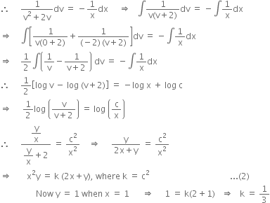 therefore space space space space space fraction numerator 1 over denominator straight v squared plus 2 straight v end fraction dv space equals space minus 1 over straight x dx space space space space space rightwards double arrow space space space integral fraction numerator 1 over denominator straight v left parenthesis straight v plus 2 right parenthesis end fraction dv space equals space minus integral 1 over straight x dx
rightwards double arrow space space space space integral open square brackets fraction numerator 1 over denominator straight v left parenthesis 0 plus 2 right parenthesis end fraction plus fraction numerator 1 over denominator left parenthesis negative 2 right parenthesis thin space left parenthesis straight v plus 2 right parenthesis end fraction close square brackets dv space equals space minus integral 1 over straight x dx
rightwards double arrow space space space space 1 half integral open parentheses 1 over straight v minus fraction numerator 1 over denominator straight v plus 2 end fraction close parentheses space dv space equals space minus integral 1 over straight x dx
therefore space space space space space 1 half open square brackets log space straight v space minus space log space left parenthesis straight v plus 2 right parenthesis close square brackets space equals space minus log space straight x space plus space log space straight c
rightwards double arrow space space space space space 1 half log space open parentheses fraction numerator straight v over denominator straight v plus 2 end fraction close parentheses space equals space log space open parentheses straight c over straight x close parentheses
therefore space space space space space fraction numerator begin display style straight y over straight x end style over denominator begin display style straight y over straight x end style plus 2 end fraction space equals space straight c squared over straight x squared space space space space rightwards double arrow space space space space space fraction numerator straight y over denominator 2 straight x plus straight y end fraction space equals space straight c squared over straight x squared
rightwards double arrow space space space space space space space straight x squared straight y space equals space straight k space left parenthesis 2 straight x plus straight y right parenthesis comma space where space straight k space equals space straight c squared space space space space space space space space space space space space space space space space space space space space space space space space space space space space space space space space space space space space space space... left parenthesis 2 right parenthesis
space space space space space space space space space space space space space space space space space Now space straight y space equals space 1 space when space straight x space equals space 1 space space space space space space rightwards double arrow space space space space space 1 space equals space straight k left parenthesis 2 plus 1 right parenthesis space space space rightwards double arrow space space space straight k space equals space 1 third

