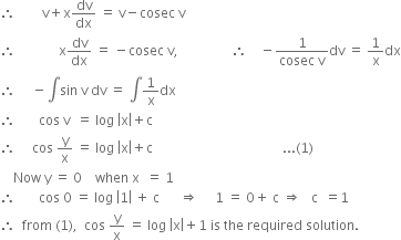 therefore space space space space space space space space straight v plus straight x dv over dx space equals space straight v minus cosec space straight v
therefore space space space space space space space space space space space space space straight x dv over dx space equals space minus cosec space straight v comma space space space space space space space space space space space space space space space space therefore space space space space minus fraction numerator 1 over denominator cosec space straight v end fraction dv space equals space 1 over straight x dx
therefore space space space space space minus integral sin space straight v space dv space equals space integral 1 over straight x dx
therefore space space space space space space space cos space straight v space space equals space log space open vertical bar straight x close vertical bar plus straight c
therefore space space space space space cos space straight y over straight x space equals space log space open vertical bar straight x close vertical bar plus straight c space space space space space space space space space space space space space space space space space space space space space space space space space space space space space space space space space space space space space space space... left parenthesis 1 right parenthesis
space space space space Now space straight y space equals space 0 space space space space when space straight x space space equals space 1
therefore space space space space space space space cos space 0 space equals space log space open vertical bar 1 close vertical bar space plus space straight c space space space space space space rightwards double arrow space space space space space 1 space equals space 0 plus space straight c space rightwards double arrow space space space straight c space space equals 1
therefore space space from space left parenthesis 1 right parenthesis comma space space cos space straight y over straight x space equals space log space open vertical bar straight x close vertical bar plus 1 space is space the space required space solution. space
