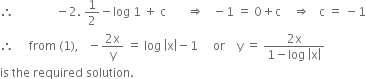 therefore space space space space space space space space space space space space space space minus 2. space 1 half minus log space 1 space plus space straight c space space space space space space space rightwards double arrow space space space minus 1 space equals space 0 plus straight c space space space space rightwards double arrow space space space straight c space equals space minus 1
therefore space space space space space from space left parenthesis 1 right parenthesis comma space space space minus fraction numerator 2 straight x over denominator straight y end fraction space equals space log space open vertical bar straight x close vertical bar minus 1 space space space space space or space space space space straight y space equals space fraction numerator 2 straight x over denominator 1 minus log space open vertical bar straight x close vertical bar end fraction
is space the space required space solution. space