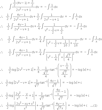 therefore space space space space space space space integral fraction numerator begin display style 1 half left parenthesis 4 straight v minus 1 right parenthesis plus 3 over 2 end style over denominator 2 straight v squared minus straight v plus 1 end fraction dv space equals space minus integral 1 over straight x dx
therefore space space space 1 half integral fraction numerator 4 straight v minus 1 over denominator 2 straight v squared minus straight v plus 1 end fraction dv plus 3 over 2 integral fraction numerator 1 over denominator 2 straight v squared minus straight v plus 1 end fraction dv space equals space minus integral 1 over straight x dx
therefore space space space space 1 half integral fraction numerator 4 straight v minus 1 over denominator 2 straight v squared minus straight v plus 1 end fraction dv plus 3 over 4 integral fraction numerator 1 over denominator straight v squared minus begin display style 1 half end style straight v plus begin display style 1 half end style end fraction dv space equals space minus integral 1 over straight x dx
therefore space space space space space 1 half space integral fraction numerator 4 straight v minus 1 over denominator 2 straight v squared minus straight v plus 1 end fraction dv plus 3 over 4 integral fraction numerator 1 over denominator open parentheses straight v squared minus begin display style 1 half end style straight v plus begin display style 1 over 16 end style close parentheses plus begin display style 7 over 16 end style end fraction dv space equals space minus integral 1 over straight x dx
therefore space space space space space space 1 half integral fraction numerator 4 straight v minus 1 over denominator 2 straight v squared minus straight v plus 1 end fraction dv plus 3 over 4 integral fraction numerator 1 over denominator open parentheses straight v squared minus begin display style 1 fourth end style close parentheses squared plus open parentheses begin display style fraction numerator square root of 7 over denominator 4 end fraction end style close parentheses squared end fraction dv space equals space minus integral 1 over straight x dx
therefore space space space space space space 1 half log space open vertical bar 2 straight v squared minus straight v plus 1 close vertical bar plus 3 over 4. fraction numerator 1 over denominator begin display style fraction numerator square root of 7 over denominator 4 end fraction end style end fraction tan to the power of negative 1 end exponent open parentheses fraction numerator straight v minus begin display style 1 fourth end style over denominator begin display style fraction numerator square root of 7 over denominator 4 end fraction end style end fraction close parentheses equals negative log space open vertical bar straight x close vertical bar plus straight c
therefore space space 1 half log space open vertical bar 2 straight v squared minus straight v plus 1 close vertical bar plus fraction numerator 3 over denominator square root of 7 end fraction tan to the power of negative 1 end exponent open parentheses fraction numerator 4 straight v minus 1 over denominator square root of 7 end fraction close parentheses space equals space minus log space open vertical bar straight x close vertical bar plus straight c
therefore space space 1 half log space open vertical bar fraction numerator 2 straight y squared over denominator straight x squared end fraction minus straight y over straight x plus 1 close vertical bar plus space fraction numerator 3 over denominator square root of 7 end fraction tan to the power of negative 1 end exponent open parentheses fraction numerator begin display style fraction numerator 4 straight y over denominator straight x end fraction minus 1 end style over denominator square root of 7 end fraction close parentheses space equals space minus log space open vertical bar straight x close vertical bar plus straight c space space space
therefore space space space 1 half log space open vertical bar fraction numerator 2 straight y squared minus xy plus straight x squared over denominator straight x squared end fraction close vertical bar plus fraction numerator 3 over denominator square root of 7 end fraction tan to the power of negative 1 end exponent open parentheses fraction numerator 4 straight y minus straight x over denominator square root of 7 straight x end fraction close parentheses space equals space minus log space open vertical bar straight x close vertical bar plus straight c space space space space... left parenthesis 1 right parenthesis


