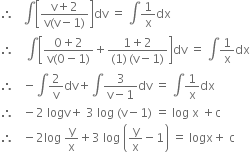 therefore space space space integral open square brackets fraction numerator straight v plus 2 over denominator straight v left parenthesis straight v minus 1 right parenthesis end fraction close square brackets dv space equals space integral 1 over straight x dx
therefore space space space space integral open square brackets fraction numerator 0 plus 2 over denominator straight v left parenthesis 0 minus 1 right parenthesis end fraction plus fraction numerator 1 plus 2 over denominator left parenthesis 1 right parenthesis thin space left parenthesis straight v minus 1 right parenthesis end fraction close square brackets dv space equals space integral 1 over straight x dx
therefore space space space minus integral 2 over straight v dv plus integral fraction numerator 3 over denominator straight v minus 1 end fraction dv space equals space integral 1 over straight x dx
therefore space space space minus 2 space logv plus space 3 space log space left parenthesis straight v minus 1 right parenthesis space equals space log space straight x space plus straight c
therefore space space space minus 2 log space straight y over straight x plus 3 space log space open parentheses straight y over straight x minus 1 close parentheses space equals space logx plus space straight c