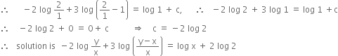 therefore space space space space space space minus 2 space log space 2 over 1 plus 3 space log space open parentheses 2 over 1 minus 1 close parentheses space equals space log space 1 space plus space straight c comma space space space space space space therefore space space space minus 2 space log space 2 space plus space 3 space log space 1 space equals space log space 1 space plus straight c
therefore space space space space minus 2 space log space 2 space plus space 0 space equals space 0 plus space straight c space space space space space space space space space space space rightwards double arrow space space space space straight c space equals space minus 2 space log space 2
therefore space space space solution space is space space minus 2 space log space straight y over straight x plus 3 space log space open parentheses fraction numerator straight y minus straight x over denominator straight x end fraction close parentheses space equals space log space straight x space plus space 2 space log space 2