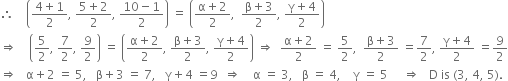 therefore space space space space open parentheses fraction numerator 4 plus 1 over denominator 2 end fraction comma space fraction numerator 5 plus 2 over denominator 2 end fraction comma space fraction numerator 10 minus 1 over denominator 2 end fraction close parentheses space equals space open parentheses fraction numerator straight alpha plus 2 over denominator 2 end fraction comma space space fraction numerator straight beta plus 3 over denominator 2 end fraction comma space fraction numerator straight gamma plus 4 over denominator 2 end fraction close parentheses
rightwards double arrow space space space space open parentheses 5 over 2 comma space 7 over 2 comma space 9 over 2 close parentheses space equals space open parentheses fraction numerator straight alpha plus 2 over denominator 2 end fraction comma space fraction numerator straight beta plus 3 over denominator 2 end fraction comma space fraction numerator straight gamma plus 4 over denominator 2 end fraction close parentheses space rightwards double arrow space space fraction numerator straight alpha plus 2 over denominator 2 end fraction space equals space 5 over 2 comma space space fraction numerator straight beta plus 3 over denominator 2 end fraction space equals 7 over 2 comma space fraction numerator straight gamma plus 4 over denominator 2 end fraction space equals 9 over 2
rightwards double arrow space space space straight alpha plus 2 space equals space 5 comma space space space straight beta plus 3 space equals space 7 comma space space space straight gamma plus 4 space equals 9 space space rightwards double arrow space space space space straight alpha space equals space 3 comma space space space straight beta space equals space 4 comma space space space space straight gamma space equals space 5 space space space space space rightwards double arrow space space space straight D space is space left parenthesis 3 comma space 4 comma space 5 right parenthesis.