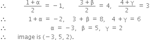 therefore space space space space space space space space space space space fraction numerator 1 plus straight alpha over denominator 2 end fraction space equals space minus 1 comma space space space space space space space space space fraction numerator 3 plus straight beta over denominator 2 end fraction space equals space 4 comma space space space space fraction numerator 4 plus straight gamma over denominator 2 end fraction space equals space 3
therefore space space space space space space space space space space space space space space 1 plus straight alpha space equals space minus 2 comma space space space space space 3 space plus space straight beta space equals space 8 comma space space space space 4 space plus straight gamma space equals space 6
therefore space space space space space space space space space space space space space space space space space space space space space space space space space space space space space straight alpha space equals space minus 3 comma space space space straight beta space equals space 5 comma space space space straight gamma space equals space 2
therefore space space space space space space space image space is space left parenthesis negative 3 comma space 5 comma space 2 right parenthesis.
