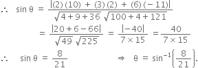 therefore space space space sin space straight theta space equals space fraction numerator open vertical bar left parenthesis 2 right parenthesis thin space left parenthesis 10 right parenthesis space plus space left parenthesis 3 right parenthesis thin space left parenthesis 2 right parenthesis space plus space left parenthesis 6 right parenthesis thin space left parenthesis negative 11 right parenthesis close vertical bar over denominator square root of 4 plus 9 plus 36 end root space square root of 100 plus 4 plus 121 end root end fraction
space space space space space space space space space space space space space space space space space space equals space fraction numerator open vertical bar 20 plus 6 minus 66 close vertical bar over denominator square root of 49 space square root of 225 end fraction space equals space fraction numerator open vertical bar negative 40 close vertical bar over denominator 7 cross times 15 end fraction space equals fraction numerator 40 over denominator 7 cross times 15 end fraction
therefore space space space space space sin space straight theta space equals space 8 over 21 space space space space space space space space space space space space space space space space space space space space space space space rightwards double arrow space space space straight theta space equals space sin to the power of negative 1 end exponent open parentheses 8 over 21 close parentheses.