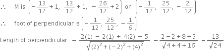 therefore space space space space space straight M space is space space open parentheses negative 13 over 12 plus 1 comma space space 13 over 12 plus 1 comma space space minus 26 over 12 plus 2 close parentheses space space or space space space open parentheses negative 1 over 12 comma space space 25 over 12 comma space minus 2 over 12 close parentheses
therefore space space space space space foot space of space perpendicular space is space open parentheses negative 1 over 12 comma space 25 over 12 comma space minus 1 over 6 close parentheses
Length space of space perpendicular space space equals space fraction numerator 2 left parenthesis 1 right parenthesis space minus space 2 left parenthesis 1 right parenthesis space plus space 4 left parenthesis 2 right parenthesis space plus space 5 over denominator square root of left parenthesis 2 right parenthesis squared plus left parenthesis negative 2 right parenthesis squared plus left parenthesis 4 right parenthesis squared end root end fraction space equals fraction numerator 2 minus 2 plus 8 plus 5 over denominator square root of 4 plus 4 plus 16 end root end fraction space equals fraction numerator 13 over denominator square root of 24 end fraction