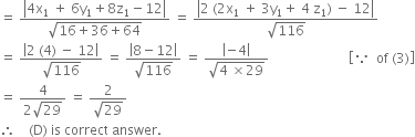 equals space fraction numerator open vertical bar 4 straight x subscript 1 space plus space 6 straight y subscript 1 plus 8 straight z subscript 1 minus 12 close vertical bar over denominator square root of 16 plus 36 plus 64 end root end fraction space equals space fraction numerator open vertical bar 2 space left parenthesis 2 straight x subscript 1 space plus space 3 straight y subscript 1 plus space 4 space straight z subscript 1 right parenthesis space minus space 12 close vertical bar over denominator square root of 116 end fraction
equals space fraction numerator open vertical bar 2 space left parenthesis 4 right parenthesis space minus space 12 close vertical bar over denominator square root of 116 end fraction space equals space fraction numerator open vertical bar 8 minus 12 close vertical bar over denominator square root of 116 end fraction space equals space fraction numerator open vertical bar negative 4 close vertical bar over denominator square root of 4 space cross times 29 end root end fraction space space space space space space space space space space space space space space space space space space space space space space space space open square brackets because space space of space left parenthesis 3 right parenthesis close square brackets
equals space fraction numerator 4 over denominator 2 square root of 29 end fraction space equals space fraction numerator 2 over denominator square root of 29 end fraction
therefore space space space space left parenthesis straight D right parenthesis space is space correct space answer.