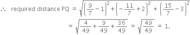 therefore space space space required space distance space PQ space equals space square root of open parentheses 9 over 7 minus 1 close parentheses squared plus open parentheses negative 11 over 7 plus 2 close parentheses squared space plus space open parentheses 15 over 7 minus 3 close parentheses squared end root
space space space space space space space space space space space space space space space space space space space space space space space space space space space space space space space space space space space space space space space space space space space space space space equals space square root of 4 over 49 plus 9 over 49 plus 36 over 49 end root space equals space square root of 49 over 49 end root space equals space 1.