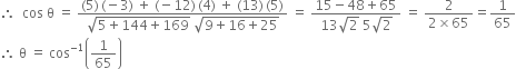 therefore space space cos space straight theta space equals space fraction numerator left parenthesis 5 right parenthesis thin space left parenthesis negative 3 right parenthesis space plus space left parenthesis negative 12 right parenthesis thin space left parenthesis 4 right parenthesis space plus space left parenthesis 13 right parenthesis thin space left parenthesis 5 right parenthesis over denominator square root of 5 plus 144 plus 169 end root space square root of 9 plus 16 plus 25 end root end fraction space equals space fraction numerator 15 minus 48 plus 65 over denominator 13 square root of 2 space 5 square root of 2 end fraction space equals space fraction numerator 2 over denominator 2 cross times 65 end fraction equals 1 over 65
therefore space straight theta space equals space cos to the power of negative 1 end exponent open parentheses 1 over 65 close parentheses