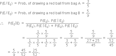 straight P left parenthesis straight E divided by straight E subscript 1 right parenthesis space equals space Prob. space of space drawing space straight a space red space ball space from space bag space straight A space equals space 3 over 5
straight P left parenthesis straight E divided by straight E subscript 2 right parenthesis space equals space Prob. space of space drawing space straight a space red space ball space from space bag space straight B space equals space 5 over 9
therefore space space space space space straight P left parenthesis straight E subscript 2 vertical line straight E right parenthesis space equals space fraction numerator straight P left parenthesis straight E subscript 2 right parenthesis. space space straight P left parenthesis straight E space vertical line space straight E subscript 2 right parenthesis over denominator straight P left parenthesis straight E subscript 1 right parenthesis. space straight P left parenthesis straight E space vertical line thin space straight E subscript 1 right parenthesis space plus space straight P left parenthesis straight E subscript 2 right parenthesis. space straight P left parenthesis straight E space vertical line thin space straight E subscript 2 right parenthesis end fraction
space space space space space space space space space space space space space space space space space space space space space space space space space equals space fraction numerator begin display style 1 half end style cross times begin display style 5 over 9 end style over denominator begin display style 1 half end style cross times begin display style 3 over 5 end style plus begin display style 1 half end style cross times begin display style 5 over 9 end style end fraction space equals space fraction numerator begin display style 5 over 9 end style over denominator begin display style 3 over 5 end style plus begin display style 5 over 9 end style end fraction space equals space fraction numerator begin display style 5 over 9 end style over denominator begin display style fraction numerator 27 plus 25 over denominator 45 end fraction end style end fraction equals space fraction numerator begin display style 5 over 9 end style over denominator begin display style 52 over 45 end style end fraction
space space space space space space space space equals space 5 over 9 cross times 45 over 52 space equals 25 over 52.