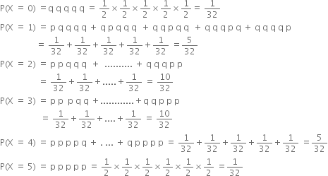 straight P left parenthesis straight X space equals space 0 right parenthesis space equals straight q space straight q space straight q space straight q space straight q space equals space 1 half cross times 1 half cross times 1 half cross times 1 half cross times 1 half equals space 1 over 32
straight P left parenthesis straight X space equals space 1 right parenthesis space equals space straight p space straight q space straight q space straight q space straight q space plus space straight q space straight p space straight q space straight q space straight q space space plus space straight q space straight q space straight p space straight q space straight q space space plus space straight q space straight q space straight q space straight p space straight q space plus space straight q space straight q space straight q space straight q space straight p
space space space space space space space space space space space space space space space space space equals space 1 over 32 plus 1 over 32 plus 1 over 32 plus 1 over 32 plus 1 over 32 space equals 5 over 32
straight P left parenthesis straight X space equals space 2 right parenthesis space equals space straight p space straight p space straight q space straight q space straight q space space plus space space.......... space plus space straight q space straight q space straight q space straight p space straight p space
space space space space space space space space space space space space space space space space space space equals space 1 over 32 plus 1 over 32 plus..... plus 1 over 32 space equals space 10 over 32
straight P left parenthesis straight X space equals space 3 right parenthesis space equals space straight p space straight p space space straight p space straight q space straight q space plus............ plus straight q space straight q space straight p space straight p space straight p space
space space space space space space space space space space space space space space space space space space space equals space 1 over 32 plus 1 over 32 plus.... plus 1 over 32 space equals space 10 over 32
straight P left parenthesis straight X space equals space 4 right parenthesis space equals space straight p space straight p space straight p space straight p space straight q space plus space. space... space plus space straight q space straight p space straight p space straight p space straight p space equals space 1 over 32 plus 1 over 32 plus 1 over 32 plus 1 over 32 plus 1 over 32 space equals 5 over 32
straight P left parenthesis straight X space equals space 5 right parenthesis space equals space straight p space straight p space straight p space straight p space straight p space equals space 1 half cross times 1 half cross times 1 half cross times 1 half cross times 1 half cross times 1 half space equals 1 over 32