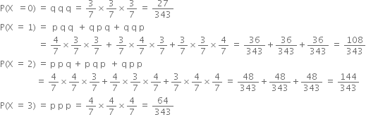 straight P left parenthesis straight X space space equals 0 right parenthesis space equals space straight q space straight q space straight q space equals space 3 over 7 cross times 3 over 7 cross times 3 over 7 space equals space 27 over 343
straight P left parenthesis straight X space equals space 1 right parenthesis space equals space space straight p space straight q space straight q space space plus space straight q space straight p space straight q space plus space straight q space straight q space straight p
space space space space space space space space space space space space space space space space space space equals space 4 over 7 cross times 3 over 7 cross times 3 over 7 space plus space 3 over 7 cross times 4 over 7 cross times 3 over 7 plus 3 over 7 cross times 3 over 7 cross times 4 over 7 space equals space 36 over 343 plus 36 over 343 plus 36 over 343 space equals space 108 over 343
straight P left parenthesis straight X space equals space 2 right parenthesis space equals space straight p space straight p space straight q space plus space straight p space straight q space straight p space space plus space straight q space straight p space straight p space
space space space space space space space space space space space space space space space space space equals space 4 over 7 cross times 4 over 7 cross times 3 over 7 plus 4 over 7 cross times 3 over 7 cross times 4 over 7 plus 3 over 7 cross times 4 over 7 cross times 4 over 7 space equals space 48 over 343 plus 48 over 343 plus 48 over 343 space equals space 144 over 343
straight P left parenthesis straight X space equals space 3 right parenthesis space equals space straight p space straight p space straight p space equals space 4 over 7 cross times 4 over 7 cross times 4 over 7 space equals space 64 over 343