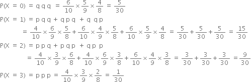 straight P left parenthesis straight X space equals space 0 right parenthesis space equals space straight q space straight q space straight q space space equals space 6 over 10 cross times 5 over 9 cross times 4 over 8 space equals space 5 over 30
straight P left parenthesis straight X space equals space 1 right parenthesis space equals space straight p space straight q space straight q space plus space straight q space straight p space straight q space space plus space straight q space space straight q space straight p
space space space space space space space space space space space space space space equals space 4 over 10 cross times 6 over 9 cross times 5 over 8 plus 6 over 10 cross times 4 over 9 cross times 5 over 8 plus 6 over 10 cross times 5 over 9 cross times 4 over 8 space equals space 5 over 30 plus 5 over 30 plus 5 over 30 space equals space 15 over 30
straight P left parenthesis straight X space equals space 2 right parenthesis space equals space straight p space straight p space straight q space plus space straight p space straight q space straight p space space plus space straight q space straight p space space straight p
space space space space space space space space space space space space space space space space space equals space 4 over 10 cross times 3 over 9 cross times 6 over 8 plus 4 over 10 cross times 6 over 9 cross times 3 over 8 plus 6 over 10 cross times 4 over 9 cross times 3 over 8 space equals space 3 over 30 plus 3 over 30 plus 3 over 30 space equals 9 over 30
straight P left parenthesis straight X space equals space 3 right parenthesis space equals space straight p space straight p space straight p space equals space 4 over 10 cross times 3 over 9 cross times 2 over 8 space equals space 1 over 30