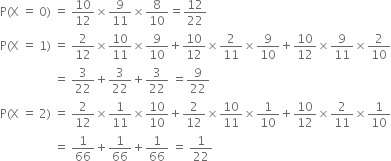 straight P left parenthesis straight X space equals space 0 right parenthesis space equals space 10 over 12 cross times 9 over 11 cross times 8 over 10 equals 12 over 22
straight P left parenthesis straight X space equals space 1 right parenthesis space equals space 2 over 12 cross times 10 over 11 cross times 9 over 10 plus 10 over 12 cross times 2 over 11 cross times 9 over 10 plus 10 over 12 cross times 9 over 11 cross times 2 over 10
space space space space space space space space space space space space space space space space space space equals space 3 over 22 plus 3 over 22 plus 3 over 22 space equals 9 over 22
straight P left parenthesis straight X space equals space 2 right parenthesis space equals space 2 over 12 cross times 1 over 11 cross times 10 over 10 plus 2 over 12 cross times 10 over 11 cross times 1 over 10 plus 10 over 12 cross times 2 over 11 cross times 1 over 10
space space space space space space space space space space space space space space space space space space equals space 1 over 66 plus 1 over 66 plus 1 over 66 space equals space 1 over 22