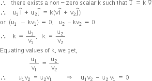 therefore space space space there space exists space straight a space non minus zero space scalar space straight k space such space that space straight u with rightwards arrow on top space equals space straight k space straight v with rightwards arrow on top
therefore space space space space straight u subscript 1 straight i with hat on top space plus space straight u subscript 2 straight j with hat on top space equals space straight k left parenthesis straight v straight i with hat on top space plus space straight v subscript 2 straight j with hat on top right parenthesis
or space space left parenthesis straight u subscript 1 space space minus space kv subscript 1 right parenthesis space equals space 0 comma space space space straight u subscript 2 space minus kv subscript 2 space equals space 0
therefore space space space space straight k space equals space straight u subscript 1 over straight v subscript 1 comma space space space straight k space equals space straight u subscript 2 over straight v subscript 2
Equating space values space of space straight k comma space we space get comma
space space space space space space space space space space space space space space space space space space space space straight u subscript 1 over straight v subscript 1 space equals space straight u subscript 2 over straight v subscript 2
therefore space space space space space space space space straight u subscript 1 straight v subscript 2 space equals space straight u subscript 2 straight v subscript 1 space space space space space space space space space rightwards double arrow space space space space space straight u subscript 1 straight v subscript 2 space minus space straight u subscript 2 space straight v subscript 1 space equals space 0