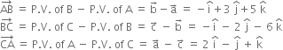 AB with rightwards arrow on top space equals space straight P. straight V. space of space straight B space minus space straight P. straight V. space of space straight A space equals space straight b with rightwards arrow on top minus straight a with rightwards arrow on top space equals space minus straight i with hat on top plus 3 space straight j with hat on top plus 5 space straight k with hat on top
BC with rightwards arrow on top space equals space straight P. straight V. space of space straight C space minus space straight P. straight V. space of space straight B space equals space straight c with rightwards arrow on top space minus space straight b with rightwards arrow on top space equals space minus straight i with hat on top space minus space 2 space straight j with hat on top space minus space 6 space straight k with hat on top
CA with rightwards arrow on top space equals space straight P. straight V. space of space straight A space minus space straight P. straight V. space of space straight C space equals space straight a with rightwards arrow on top space minus space straight c with rightwards arrow on top space equals space 2 space straight i with hat on top space minus space straight j with hat on top space plus space straight k with hat on top