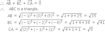 therefore space space AB with rightwards arrow on top space plus space BC with rightwards arrow on top space plus space CA with rightwards arrow on top space equals space 0 with rightwards arrow on top
therefore space space space space space ABC space is space straight a space triangle.
space space space space space space space space AB space equals space square root of left parenthesis negative 1 right parenthesis squared plus left parenthesis 3 right parenthesis squared plus left parenthesis 5 right parenthesis squared end root space equals space square root of 1 plus 9 plus 25 end root space equals space square root of 35
space space space space space space space space BC space equals space square root of left parenthesis negative 1 right parenthesis squared plus left parenthesis negative 2 right parenthesis squared plus left parenthesis negative 6 right parenthesis squared end root space equals space square root of 1 plus 4 plus 36 end root space equals space square root of 41
space space space space space space space space space CA space equals space square root of left parenthesis 2 right parenthesis squared plus left parenthesis negative 1 right parenthesis squared plus left parenthesis 1 right parenthesis squared end root space equals space square root of 4 plus 1 plus 1 end root space equals space square root of 6