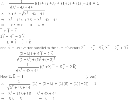 therefore space space space space space fraction numerator 1 over denominator square root of straight lambda squared plus 4 straight lambda plus 44 end root end fraction space left square bracket left parenthesis 1 right parenthesis plus space left parenthesis 2 plus straight lambda right parenthesis space plus space left parenthesis 1 right parenthesis thin space left parenthesis 6 right parenthesis space plus space left parenthesis 1 right parenthesis thin space left parenthesis negative 2 right parenthesis right square bracket space equals space 1
therefore space space space space space straight lambda plus 6 space equals square root of straight lambda squared plus 4 straight lambda plus 44 end root
rightwards double arrow space space space space straight lambda squared plus 12 straight lambda space plus 36 space equals space straight lambda squared plus 4 straight lambda plus 44
rightwards double arrow space space space space space space space 8 straight lambda space equals space 8 space space space space space space rightwards double arrow space space space space space straight lambda space equals space 1
straight i with hat on top space plus space straight j with hat on top space plus space straight k with hat on top
2 straight i with hat on top space plus space 4 straight j with hat on top space minus space 5 space straight k with hat on top
space space space space space space space straight a with rightwards arrow on top space equals space straight i with hat on top space plus space straight j with hat on top space plus space straight k with hat on top
and space straight b with rightwards arrow on top space equals space unit space vector space parallel space to space the space sum space of space vectors space 2 straight i with hat on top space plus space 4 straight j with hat on top minus space 5 straight k with hat on top comma space straight lambda straight i with hat on top space plus space 2 straight j with hat on top space plus space 3 straight k with hat on top space space space
space space space space space space space space space space space space equals space fraction numerator left parenthesis 2 plus straight lambda right parenthesis space straight i space plus space 6 space straight j with hat on top space minus space 2 space straight k with hat on top over denominator square root of left parenthesis 2 plus straight lambda squared right parenthesis plus left parenthesis 6 right parenthesis squared plus left parenthesis negative 2 right parenthesis squared end root end fraction
space space space space space space space space space space space equals space fraction numerator 1 over denominator square root of straight lambda squared plus 4 straight lambda plus 44 end root end fraction open curly brackets left parenthesis 2 plus straight lambda right parenthesis space straight i with hat on top space plus space 6 space straight j with hat on top space minus space 2 space straight k with hat on top close curly brackets space
Now space straight a with rightwards arrow on top. space straight b with rightwards arrow on top space equals space 1 space space space space space space space space space space space space space space space space space space space space space space space space space space space space space space space space space space space space space space space space space space space space space space space space space space space space space space space space space space space space space space space space space space space space space space space space left parenthesis given right parenthesis
therefore space space fraction numerator 1 over denominator square root of straight lambda squared plus 4 straight lambda plus 44 end root end fraction left square bracket left parenthesis 1 right parenthesis space plus space left parenthesis 2 plus straight lambda right parenthesis space plus space left parenthesis 1 right parenthesis thin space left parenthesis 6 right parenthesis space plus space left parenthesis 1 right parenthesis thin space left parenthesis negative 2 right parenthesis right square bracket space equals space 1
rightwards double arrow space space space space straight lambda squared plus 12 straight lambda plus 36 space equals space straight lambda squared plus 4 straight lambda plus 44 space
rightwards double arrow space space space space 8 space straight lambda space equals space 8 space space space space space space space space space space space space space space space space space space space rightwards double arrow space space straight lambda space equals space 1