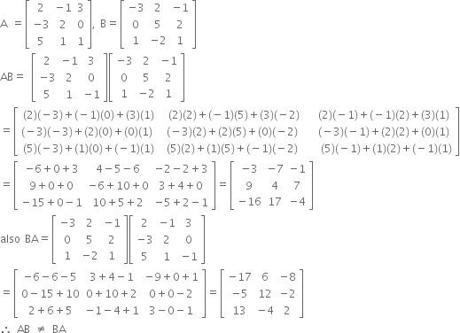 straight A space equals open square brackets table row 2 cell negative 1 end cell 3 row cell negative 3 end cell 2 0 row 5 1 1 end table close square brackets comma space straight B equals open square brackets table row cell negative 3 end cell 2 cell negative 1 end cell row 0 5 2 row 1 cell negative 2 end cell 1 end table close square brackets
AB equals space open square brackets table row 2 cell negative 1 end cell 3 row cell negative 3 end cell 2 0 row 5 1 cell negative 1 end cell end table close square brackets open square brackets table row cell negative 3 end cell 2 cell negative 1 end cell row 0 5 2 row 1 cell negative 2 end cell 1 end table close square brackets
equals open square brackets table row cell left parenthesis 2 right parenthesis left parenthesis negative 3 right parenthesis plus left parenthesis negative 1 right parenthesis left parenthesis 0 right parenthesis plus left parenthesis 3 right parenthesis left parenthesis 1 right parenthesis end cell cell space left parenthesis 2 right parenthesis left parenthesis 2 right parenthesis plus left parenthesis negative 1 right parenthesis left parenthesis 5 right parenthesis plus left parenthesis 3 right parenthesis left parenthesis negative 2 right parenthesis end cell cell space space left parenthesis 2 right parenthesis left parenthesis negative 1 right parenthesis plus left parenthesis negative 1 right parenthesis left parenthesis 2 right parenthesis plus left parenthesis 3 right parenthesis left parenthesis 1 right parenthesis end cell row cell left parenthesis negative 3 right parenthesis left parenthesis negative 3 right parenthesis plus left parenthesis 2 right parenthesis left parenthesis 0 right parenthesis plus left parenthesis 0 right parenthesis left parenthesis 1 right parenthesis space end cell cell left parenthesis negative 3 right parenthesis left parenthesis 2 right parenthesis plus left parenthesis 2 right parenthesis left parenthesis 5 right parenthesis plus left parenthesis 0 right parenthesis left parenthesis negative 2 right parenthesis end cell cell space space left parenthesis negative 3 right parenthesis left parenthesis negative 1 right parenthesis plus left parenthesis 2 right parenthesis left parenthesis 2 right parenthesis plus left parenthesis 0 right parenthesis left parenthesis 1 right parenthesis end cell row cell left parenthesis 5 right parenthesis left parenthesis negative 3 right parenthesis plus left parenthesis 1 right parenthesis left parenthesis 0 right parenthesis plus left parenthesis negative 1 right parenthesis left parenthesis 1 right parenthesis end cell cell space left parenthesis 5 right parenthesis left parenthesis 2 right parenthesis plus left parenthesis 1 right parenthesis left parenthesis 5 right parenthesis plus left parenthesis negative 1 right parenthesis left parenthesis negative 2 right parenthesis space end cell cell space space space left parenthesis 5 right parenthesis left parenthesis negative 1 right parenthesis plus left parenthesis 1 right parenthesis left parenthesis 2 right parenthesis plus left parenthesis negative 1 right parenthesis left parenthesis 1 right parenthesis end cell end table close square brackets
equals open square brackets table row cell negative 6 plus 0 plus 3 end cell cell 4 minus 5 minus 6 end cell cell negative 2 minus 2 plus 3 end cell row cell 9 plus 0 plus 0 end cell cell negative 6 plus 10 plus 0 end cell cell 3 plus 4 plus 0 end cell row cell negative 15 plus 0 minus 1 end cell cell 10 plus 5 plus 2 end cell cell negative 5 plus 2 minus 1 end cell end table close square brackets equals open square brackets table row cell negative 3 end cell cell negative 7 end cell cell negative 1 end cell row 9 4 7 row cell negative 16 end cell 17 cell negative 4 end cell end table close square brackets
also space BA equals open square brackets table row cell negative 3 end cell 2 cell negative 1 end cell row 0 5 2 row 1 cell negative 2 end cell 1 end table close square brackets open square brackets table row 2 cell negative 1 end cell 3 row cell negative 3 end cell 2 0 row 5 1 cell negative 1 end cell end table close square brackets
equals open square brackets table row cell negative 6 minus 6 minus 5 end cell cell 3 plus 4 minus 1 end cell cell negative 9 plus 0 plus 1 end cell row cell 0 minus 15 plus 10 end cell cell 0 plus 10 plus 2 end cell cell 0 plus 0 minus 2 end cell row cell 2 plus 6 plus 5 end cell cell negative 1 minus 4 plus 1 end cell cell 3 minus 0 minus 1 end cell end table close square brackets equals open square brackets table row cell negative 17 end cell 6 cell negative 8 end cell row cell negative 5 end cell 12 cell negative 2 end cell row 13 cell negative 4 end cell 2 end table close square brackets
therefore space AB space not equal to space BA

