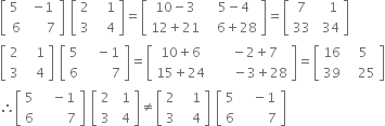 open square brackets table row cell 5 space end cell cell negative 1 end cell row 6 cell space space space 7 end cell end table close square brackets space open square brackets table row 2 cell space space 1 end cell row 3 cell space space 4 end cell end table close square brackets equals open square brackets table row cell 10 minus 3 end cell cell space 5 minus 4 end cell row cell 12 plus 21 end cell cell space space 6 plus 28 end cell end table close square brackets equals open square brackets table row 7 cell space space 1 end cell row 33 cell space 34 end cell end table close square brackets
open square brackets table row 2 cell space space 1 end cell row 3 cell space space 4 end cell end table close square brackets space open square brackets table row 5 cell space space minus 1 end cell row 6 cell space space space space space 7 end cell end table close square brackets equals open square brackets table row cell 10 plus 6 end cell cell space space minus 2 plus 7 end cell row cell 15 plus 24 end cell cell space space space space minus 3 plus 28 end cell end table close square brackets equals open square brackets table row 16 cell space 5 end cell row 39 cell space space 25 end cell end table close square brackets
therefore open square brackets table row 5 cell space space minus 1 end cell row 6 cell space space space space space 7 end cell end table close square brackets space open square brackets table row 2 cell space 1 end cell row 3 cell space 4 end cell end table close square brackets not equal to open square brackets table row 2 cell space space 1 end cell row 3 cell space space 4 end cell end table close square brackets space open square brackets table row 5 cell space space minus 1 end cell row 6 cell space space space space space 7 end cell end table close square brackets