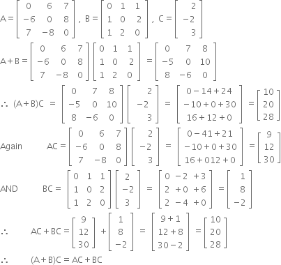 
straight A equals open square brackets table row 0 cell space space 6 space end cell cell space 7 end cell row cell negative 6 end cell cell space 0 end cell cell space 8 end cell row 7 cell negative 8 end cell cell space 0 end cell end table close square brackets space comma space straight B equals open square brackets table row 0 cell space 1 end cell cell space 1 end cell row 1 cell space 0 end cell cell space space 2 end cell row 1 cell space 2 end cell cell space 0 end cell end table close square brackets space comma space straight C equals open square brackets table row cell space space space 2 end cell row cell negative 2 end cell row cell space space space 3 end cell end table close square brackets
straight A plus straight B equals open square brackets table row 0 cell space space 6 space end cell cell space 7 end cell row cell negative 6 end cell cell space 0 end cell cell space 8 end cell row 7 cell negative 8 end cell cell space 0 end cell end table close square brackets space open square brackets table row 0 cell space 1 end cell cell space 1 end cell row 1 cell space 0 end cell cell space space 2 end cell row 1 cell space 2 end cell cell space 0 end cell end table close square brackets space equals open square brackets table row 0 cell space space 7 end cell cell space 8 end cell row cell negative 5 end cell cell space space 0 end cell cell space 10 end cell row 8 cell negative 6 end cell cell space 0 end cell end table close square brackets
therefore space left parenthesis straight A plus straight B right parenthesis straight C space equals space open square brackets table row 0 cell space space 7 end cell cell space 8 end cell row cell negative 5 end cell cell space space 0 end cell cell space 10 end cell row 8 cell negative 6 end cell cell space 0 end cell end table close square brackets space open square brackets table row cell space space space space 2 end cell row cell negative 2 end cell row cell space space space space 3 end cell end table close square brackets space equals space open square brackets table row cell 0 minus 14 plus 24 end cell row cell negative 10 plus 0 plus 30 end cell row cell 16 plus 12 plus 0 end cell end table close square brackets space equals open square brackets table row 10 row 20 row 28 end table close square brackets
Again space space space space space space space AC equals open square brackets table row 0 cell space space 6 space end cell cell space 7 end cell row cell negative 6 end cell cell space 0 end cell cell space 8 end cell row 7 cell negative 8 end cell cell space 0 end cell end table close square brackets space open square brackets table row cell space space space 2 end cell row cell negative 2 end cell row cell space space space 3 end cell end table close square brackets space equals space open square brackets table row cell 0 minus 41 plus 21 end cell row cell negative 10 plus 0 plus 30 end cell row cell 16 plus 012 plus 0 end cell end table close square brackets space equals open square brackets table row 9 row 12 row 30 end table close square brackets
AND space space space space space space space BC equals space open square brackets table row 0 cell space 1 end cell cell space 1 end cell row 1 cell space 0 end cell cell space 2 end cell row 1 cell space 2 end cell cell space 0 end cell end table close square brackets space open square brackets table row 2 row cell negative 2 end cell row 3 end table close square brackets space equals space open square brackets table row cell 0 space minus 2 space plus 3 end cell row cell 2 space plus 0 space plus 6 end cell row cell 2 space minus 4 space plus 0 end cell end table close square brackets space equals open square brackets table row cell space space 1 end cell row cell space space 8 end cell row cell negative 2 end cell end table close square brackets
therefore space space space space space space AC plus BC equals open square brackets table row 9 row 12 row 30 end table close square brackets space plus open square brackets table row 1 row 8 row cell negative 2 end cell end table close square brackets space equals space open square brackets table row cell 9 plus 1 end cell row cell 12 plus 8 end cell row cell 30 minus 2 end cell end table close square brackets space equals open square brackets table row 10 row 20 row 28 end table close square brackets
therefore space space space space space space left parenthesis straight A plus straight B right parenthesis straight C equals AC plus BC
