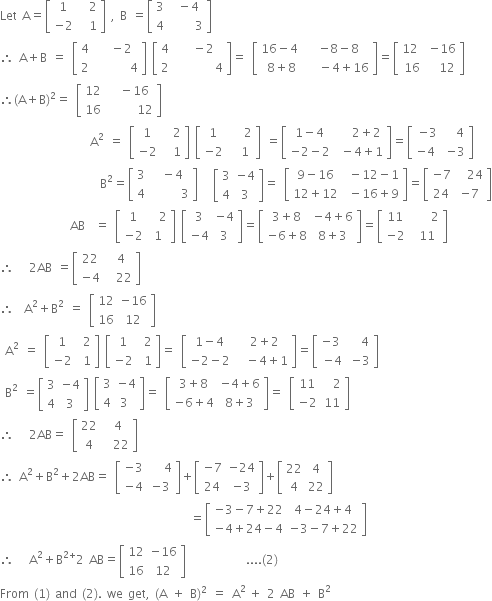 Let space straight A equals open square brackets table row 1 cell space space 2 end cell row cell negative 2 end cell cell space space 1 end cell end table close square brackets space comma space straight B space equals open square brackets table row 3 cell space minus 4 end cell row 4 cell space space space space space 3 end cell end table close square brackets
therefore space straight A plus straight B space equals space open square brackets table row 4 cell space space minus 2 end cell row 2 cell space space space space space space space 4 end cell end table close square brackets space open square brackets table row 4 cell space space minus 2 end cell row 2 cell space space space space space space space space 4 end cell end table close square brackets equals space open square brackets table row cell 16 minus 4 space end cell cell negative 8 minus 8 end cell row cell 8 plus 8 end cell cell space space minus 4 plus 16 end cell end table close square brackets equals open square brackets table row cell 12 space end cell cell negative 16 end cell row 16 cell space space 12 end cell end table close square brackets
therefore left parenthesis straight A plus straight B right parenthesis squared equals space open square brackets table row 12 cell space space minus 16 end cell row 16 cell space space space space space space 12 end cell end table close square brackets
space space space space space space space space space space space space space space space space space space straight A squared space equals space open square brackets table row 1 cell space space 2 end cell row cell negative 2 end cell cell space space 1 end cell end table close square brackets space open square brackets table row 1 cell space space space 2 end cell row cell negative 2 end cell cell space space 1 end cell end table close square brackets space equals open square brackets table row cell 1 minus 4 end cell cell space space space 2 plus 2 end cell row cell negative 2 minus 2 end cell cell space minus 4 plus 1 end cell end table close square brackets equals open square brackets table row cell negative 3 end cell cell space space 4 end cell row cell negative 4 space end cell cell negative 3 end cell end table close square brackets
space space space space space space space space space space space space space space space space space space space space straight B squared equals open square brackets table row 3 cell space minus 4 end cell row 4 cell space space space space space space 3 end cell end table close square brackets space space space open square brackets table row 3 cell negative 4 end cell row 4 3 end table close square brackets equals space open square brackets table row cell 9 minus 16 end cell cell space minus 12 minus 1 end cell row cell 12 plus 12 end cell cell space minus 16 plus 9 end cell end table close square brackets equals open square brackets table row cell negative 7 end cell cell space space 24 end cell row 24 cell negative 7 end cell end table close square brackets
space space space space space space space space space space space space space space AB space space equals space open square brackets table row 1 cell space space 2 end cell row cell negative 2 end cell 1 end table close square brackets space open square brackets table row 3 cell negative 4 end cell row cell negative 4 end cell 3 end table close square brackets equals open square brackets table row cell 3 plus 8 end cell cell negative 4 plus 6 end cell row cell negative 6 plus 8 end cell cell 8 plus 3 end cell end table close square brackets equals open square brackets table row 11 cell space space space space 2 end cell row cell negative 2 end cell cell space 11 end cell end table close square brackets
therefore space space space 2 AB space equals open square brackets table row 22 cell space 4 end cell row cell negative 4 end cell cell space space 22 end cell end table close square brackets
therefore space space straight A squared plus straight B squared space equals space open square brackets table row 12 cell negative 16 end cell row 16 12 end table close square brackets space
space straight A squared space equals space open square brackets table row 1 cell space 2 end cell row cell negative 2 end cell cell space 1 end cell end table close square brackets space open square brackets table row 1 cell space 2 end cell row cell negative 2 end cell cell space 1 end cell end table close square brackets equals space open square brackets table row cell 1 minus 4 end cell cell space 2 plus 2 end cell row cell negative 2 minus 2 end cell cell space space minus 4 plus 1 end cell end table close square brackets equals open square brackets table row cell negative 3 space end cell cell space space 4 end cell row cell negative 4 end cell cell negative 3 end cell end table close square brackets
space straight B squared space equals open square brackets table row 3 cell negative 4 end cell row 4 3 end table close square brackets space open square brackets table row 3 cell negative 4 end cell row 4 cell 3 space end cell end table close square brackets equals space open square brackets table row cell 3 plus 8 end cell cell negative 4 plus 6 end cell row cell negative 6 plus 4 end cell cell 8 plus 3 end cell end table close square brackets equals space open square brackets table row 11 cell space space 2 end cell row cell negative 2 end cell 11 end table close square brackets
therefore space space space 2 AB equals space open square brackets table row 22 cell space 4 end cell row 4 cell space space 22 end cell end table close square brackets
therefore space straight A squared plus straight B squared plus 2 AB equals space open square brackets table row cell negative 3 end cell cell space space space 4 end cell row cell negative 4 end cell cell negative 3 end cell end table close square brackets plus open square brackets table row cell negative 7 end cell cell negative 24 end cell row 24 cell negative 3 end cell end table close square brackets plus open square brackets table row 22 4 row 4 22 end table close square brackets
space space space space space space space space space space space space space space space space space space space space space space space space space space space space space space space space space space space space space space equals open square brackets table row cell negative 3 minus 7 plus 22 end cell cell 4 minus 24 plus 4 end cell row cell negative 4 plus 24 minus 4 end cell cell negative 3 minus 7 plus 22 end cell end table close square brackets space space space space space
therefore space space space straight A squared plus straight B to the power of 2 plus end exponent 2 space AB equals open square brackets table row 12 cell negative 16 end cell row 16 12 end table close square brackets space space space space space space space space space space space space.... left parenthesis 2 right parenthesis
From space left parenthesis 1 right parenthesis space and space left parenthesis 2 right parenthesis. space we space get comma space left parenthesis straight A space plus space straight B right parenthesis squared space equals space straight A to the power of 2 space end exponent plus space 2 space AB space plus space straight B squared



