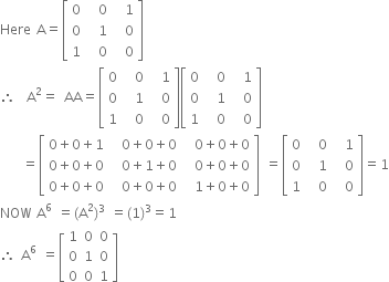 Here space straight A equals open square brackets table row 0 cell space space 0 end cell cell space space 1 end cell row 0 cell space space 1 end cell cell space space 0 end cell row 1 cell space space 0 end cell cell space space 0 end cell end table close square brackets
therefore space space straight A squared equals space AA equals open square brackets table row 0 cell space space 0 end cell cell space space 1 end cell row 0 cell space space 1 end cell cell space space 0 end cell row 1 cell space space 0 end cell cell space space 0 end cell end table close square brackets open square brackets table row 0 cell space space 0 end cell cell space space 1 end cell row 0 cell space space 1 end cell cell space space 0 end cell row 1 cell space space 0 end cell cell space space 0 end cell end table close square brackets
space space space space equals open square brackets table row cell 0 plus 0 plus 1 end cell cell space space 0 plus 0 plus 0 end cell cell space space 0 plus 0 plus 0 end cell row cell 0 plus 0 plus 0 end cell cell space space 0 plus 1 plus 0 end cell cell space space 0 plus 0 plus 0 end cell row cell 0 plus 0 plus 0 end cell cell space space 0 plus 0 plus 0 end cell cell space space 1 plus 0 plus 0 end cell end table close square brackets space equals open square brackets table row 0 cell space space 0 end cell cell space space 1 end cell row 0 cell space space 1 end cell cell space space 0 end cell row 1 cell space space 0 end cell cell space space 0 end cell end table close square brackets equals 1
NOW space straight A to the power of 6 space equals left parenthesis straight A squared right parenthesis cubed space equals left parenthesis 1 right parenthesis cubed equals 1
therefore space straight A to the power of 6 space equals open square brackets table row 1 0 0 row 0 1 0 row 0 0 1 end table close square brackets