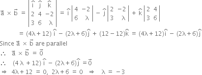 straight a with rightwards arrow on top space cross times space straight b with rightwards arrow on top space equals space open vertical bar table row cell straight i with hat on top end cell cell straight j with hat on top end cell cell straight k with hat on top end cell row 2 4 cell negative 2 end cell row 3 6 cell space space straight lambda end cell end table close vertical bar space equals space straight i with hat on top space open vertical bar table row 4 cell negative 2 end cell row 6 cell space space straight lambda end cell end table close vertical bar space minus space straight j with hat on top space open vertical bar table row 2 cell negative 2 end cell row 3 cell space space space straight lambda end cell end table close vertical bar space plus space straight k with hat on top space open vertical bar table row 2 4 row 3 6 end table close vertical bar
space space space space space space space space space space space space equals space left parenthesis 4 straight lambda plus 12 right parenthesis space straight i with hat on top space minus space left parenthesis 2 straight lambda plus 6 right parenthesis straight j with hat on top space plus space left parenthesis 12 minus 12 right parenthesis straight k with hat on top space equals space left parenthesis 4 straight lambda plus 12 right parenthesis straight i with hat on top space minus space left parenthesis 2 straight lambda plus 6 right parenthesis straight j with hat on top
Since space straight a with rightwards arrow on top space cross times space straight b with rightwards arrow on top space are space parallel
therefore space space space straight a with rightwards arrow on top space cross times space straight b with rightwards arrow on top space equals space 0 with rightwards arrow on top
therefore space space space space left parenthesis 4 space straight lambda space plus 12 right parenthesis space straight i with hat on top space minus space left parenthesis 2 straight lambda plus 6 right parenthesis straight j with hat on top space equals 0 with rightwards arrow on top
rightwards double arrow space space 4 straight lambda plus 12 space equals space 0 comma space space 2 straight lambda plus 6 space equals space 0 space space space rightwards double arrow space space space space straight lambda space equals space minus 3