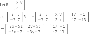 Let space straight B equals space open square brackets table row straight x straight y row straight z straight t end table close square brackets
therefore space space space open square brackets table row 2 5 row cell negative 3 end cell 7 end table close square brackets space straight B equals space minus open square brackets table row 2 5 row cell negative 3 end cell 7 end table close square brackets space space open square brackets table row straight X straight y row straight Z straight t end table close square brackets equals open square brackets table row 17 cell negative 1 end cell row 47 cell negative 13 end cell end table close square brackets
rightwards double arrow open square brackets table row cell 2 straight x plus 5 straight z end cell cell 2 straight y plus 5 straight t end cell row cell negative 3 straight x plus 7 straight z end cell cell negative 3 straight y plus 7 straight t end cell end table close square brackets equals space open square brackets table row 17 cell negative 1 end cell row 47 13 end table close square brackets