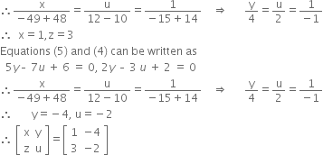 therefore fraction numerator straight x over denominator negative 49 plus 48 end fraction equals fraction numerator straight u over denominator 12 minus 10 end fraction equals fraction numerator 1 over denominator negative 15 plus 14 end fraction space space space space rightwards double arrow space space space space space space straight y over 4 equals straight u over 2 equals fraction numerator 1 over denominator negative 1 end fraction
therefore space space straight x equals 1 comma straight z equals 3
Equations space left parenthesis 5 right parenthesis space and space left parenthesis 4 right parenthesis space can space be space written space as
space space 5 y – space 7 u space plus space 6 space equals space 0 comma space 2 y space – space 3 space u space plus space 2 space equals space 0
therefore fraction numerator straight x over denominator negative 49 plus 48 end fraction equals fraction numerator straight u over denominator 12 minus 10 end fraction equals fraction numerator 1 over denominator negative 15 plus 14 end fraction space space space space rightwards double arrow space space space space space space straight y over 4 equals straight u over 2 equals fraction numerator 1 over denominator negative 1 end fraction
therefore space space space space space space space straight y equals negative 4 comma space straight u equals negative 2
therefore space open square brackets table row straight x straight y row straight z straight u end table close square brackets equals open square brackets table row 1 cell negative 4 end cell row 3 cell negative 2 end cell end table close square brackets