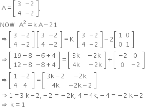 space straight A equals open square brackets table row 3 cell negative 2 end cell row 4 cell negative 2 end cell end table close square brackets comma
NOW space space space straight A squared equals straight k space straight A minus 21
rightwards double arrow open square brackets table row 3 cell negative 2 end cell row 4 cell negative 2 end cell end table close square brackets space open square brackets table row 3 cell negative 2 end cell row 4 cell negative 2 end cell end table close square brackets equals straight K space space open square brackets table row 3 cell negative 2 end cell row 4 cell negative 2 end cell end table close square brackets minus 2 open square brackets table row 1 0 row 0 1 end table close square brackets
rightwards double arrow open square brackets table row cell 19 minus 8 end cell cell negative 6 plus 4 end cell row cell 12 minus 8 end cell cell negative 8 plus 4 end cell end table close square brackets equals open square brackets table row cell 3 straight k end cell cell space space minus 2 straight k end cell row cell 4 straight k end cell cell space space space minus 2 straight k end cell end table close square brackets plus open square brackets table row cell negative 2 end cell 0 row 0 cell negative 2 end cell end table close square brackets
rightwards double arrow open square brackets table row 1 cell negative 2 end cell row 4 4 end table close square brackets equals open square brackets table row cell 3 straight k minus 2 end cell cell negative 2 straight k end cell row cell 4 straight k end cell cell negative 2 straight k minus 2 end cell end table close square brackets
rightwards double arrow 1 equals 3 space straight k minus 2 comma negative 2 equals negative 2 straight k comma space 4 equals 4 straight k comma negative 4 equals negative 2 space straight k minus 2
rightwards double arrow space straight k equals 1