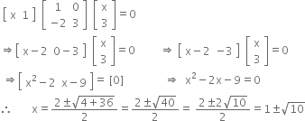 space open square brackets table row straight x 1 end table close square brackets space space open square brackets table row 1 0 row cell negative 2 end cell 3 end table close square brackets space space open square brackets table row straight x row 3 end table close square brackets equals 0
rightwards double arrow open square brackets table row cell straight x minus 2 end cell cell 0 minus 3 end cell end table close square brackets space space open square brackets table row straight x row 3 end table close square brackets equals 0 space space space space space space space space space rightwards double arrow space open square brackets table row cell straight x minus 2 end cell cell negative 3 end cell end table close square brackets space space open square brackets table row straight x row 3 end table close square brackets equals 0
space rightwards double arrow open square brackets table row cell straight x squared minus 2 end cell cell straight x minus 9 end cell end table close square brackets equals space left square bracket 0 right square bracket space space space space space space space space space space space space space space space rightwards double arrow space space straight x squared minus 2 straight x minus 9 equals 0
therefore space space space space space space space straight x equals fraction numerator 2 plus-or-minus square root of 4 plus 36 end root over denominator 2 end fraction equals fraction numerator 2 plus-or-minus square root of 40 over denominator 2 end fraction equals space fraction numerator 2 plus-or-minus 2 square root of 10 over denominator 2 end fraction equals 1 plus-or-minus square root of 10