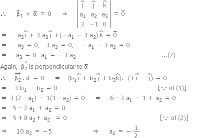 therefore space space space space space space straight beta with rightwards arrow on top subscript 1 space cross times space straight alpha with rightwards arrow on top space equals space 0 space space space space space space rightwards double arrow space space space space space open vertical bar table row cell straight i with hat on top end cell cell straight j with hat on top end cell cell straight k with hat on top end cell row cell straight a subscript 1 end cell cell straight a subscript 2 end cell cell straight a subscript 3 end cell row 3 cell negative 1 end cell 0 end table close vertical bar space equals space 0 with rightwards arrow on top
rightwards double arrow space space space space space space straight a subscript 3 straight i with hat on top space plus space 3 space straight a subscript 3 straight j with hat on top space plus left parenthesis negative straight a subscript 1 space minus space 3 space straight a subscript 2 right parenthesis space straight k with hat on top space equals space 0 with rightwards arrow on top
rightwards double arrow space space space space space space straight a subscript 3 space equals space 0 comma space space space space 3 space straight a subscript 3 space equals space 0 comma space space space space space minus straight a subscript 1 space minus space 3 space straight a subscript 2 space equals space 0
rightwards double arrow space space space space space straight a subscript 3 space equals space 0 space space space straight a subscript 1 space equals space minus 3 space straight a subscript 2 space space space space space space space space space space space space space space space space space space space space space space space space space space space space space space space space space space space space space space space space space space space space space space space space space space space space space space space space space... left parenthesis 2 right parenthesis
Again comma space space stack straight beta subscript 2 with rightwards arrow on top space is space perpendicular space to space straight alpha with rightwards arrow on top
therefore space space space space space stack straight beta subscript 2 with rightwards arrow on top space. space straight alpha with rightwards arrow on top space equals space 0 space space space space space space rightwards double arrow space space space space left parenthesis straight b subscript 1 straight i with hat on top space plus space straight b subscript 2 straight j with hat on top space plus space straight b subscript 3 straight k with hat on top right parenthesis. space space space left parenthesis 3 space straight i with hat on top space minus space straight j with hat on top right parenthesis space equals space 0
rightwards double arrow space space space space 3 space straight b subscript 1 space minus space straight b subscript 2 space equals space 0 space space space space space space space space space space space space space space space space space space space space space space space space space space space space space space space space space space space space space space space space space space space space space space space space space space space space space space space space space space space space space space space space space space space open square brackets because space of space left parenthesis 1 right parenthesis close square brackets
rightwards double arrow space 3 space left parenthesis 2 minus straight a subscript 1 right parenthesis space minus space 1 left parenthesis 1 minus straight a subscript 2 right parenthesis space equals space 0 space space space space space space rightwards double arrow space space space space space 6 minus 3 space straight a subscript 1 space minus space 1 space plus space straight a subscript 2 space equals space 0
rightwards double arrow space space space 5 minus 3 space straight a subscript 1 space plus space straight a subscript 2 space equals space 0 space space space space space space
rightwards double arrow space space space 5 plus 9 space straight a subscript 2 plus space straight a subscript 2 space space space equals space 0 space space space space space space space space space space space space space space space space space space space space space space space space space space space space space space space space space space space space space space space space space space space space space space space space space space space space space space space space space space space space space space open square brackets because space of space left parenthesis 2 right parenthesis close square brackets
rightwards double arrow space space space space space 10 space straight a subscript 2 space equals space minus 5 space space space space space space space space space space space space space space space space space space space space space space space space space space rightwards double arrow space space space space space space straight a subscript 2 space equals space minus 1 half space space space space space space space space space space space space space space space space space space space space space space space space space space space space space space space space space space space space space space space space space space

space space space space space space space space space space space space space space space space space space space space space space space space space space space space space space space space space space space space space space space space space space space space space space space space space space
