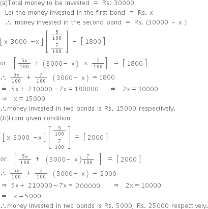 
left parenthesis straight a right parenthesis Total space money space to space be space invested space equals space Rs. space 30000
space space Let space the space money space invested space in space the space first space bond space equals space Rs. space straight x
space space therefore space money space invested space in space the space second space bond space equals space Rs. space left parenthesis 30000 space – space straight x space right parenthesis space
open square brackets table row straight x 3000 cell negative straight x end cell end table close square brackets space open square brackets table row cell begin inline style 5 over 100 end style end cell row cell begin inline style 7 over 100 end style end cell end table close square brackets space equals space open square brackets table row 1800 end table close square brackets
or space space space open square brackets table row cell begin inline style fraction numerator 5 straight x over denominator 100 end fraction space plus space open parentheses table row cell 3000 minus end cell straight x end table close parentheses end style end cell end table space cross times space begin inline style 7 over 100 end style close square brackets space space equals space open square brackets table row 1800 end table close square brackets
therefore space begin inline style fraction numerator 5 straight x over denominator 100 end fraction end style space plus space begin inline style 7 over 100 end style space space open parentheses table row cell 3000 minus end cell straight x end table close parentheses space equals 1800
rightwards double arrow space 5 straight x plus space 210000 minus 7 straight x equals 180000 space space space space rightwards double arrow space space 2 straight x equals 30000
rightwards double arrow space space straight x equals 15000
therefore money space invested space in space two space bonds space is space Rs. space 15000 space respectively.
left parenthesis b right parenthesis From space given space condition
space open square brackets table row straight x 3000 cell negative straight x end cell end table close square brackets space open square brackets table row cell begin inline style 5 over 100 end style end cell row cell begin inline style 7 over 100 end style end cell end table close square brackets space equals space open square brackets table row 2000 end table close square brackets
o r space space space open square brackets table row cell begin inline style fraction numerator 5 straight x over denominator 100 end fraction space plus space space open parentheses table row cell 3000 minus end cell straight x end table close parentheses 7 over 100 end style end cell end table space close square brackets space space equals space open square brackets table row 2000 end table close square brackets
therefore space begin inline style fraction numerator 5 straight x over denominator 100 end fraction end style space plus space begin inline style 7 over 100 end style space space open parentheses table row cell 3000 minus end cell straight x end table close parentheses space equals table row 2000 end table
rightwards double arrow space 5 straight x plus space 210000 minus 7 straight x equals table row 200000 end table space space space space rightwards double arrow space space 2 straight x equals 10000
rightwards double arrow space space straight x equals 5000
therefore money space invested space in space two space bonds space is space Rs. space 5000 comma space Rs. space 25000 space respectively.