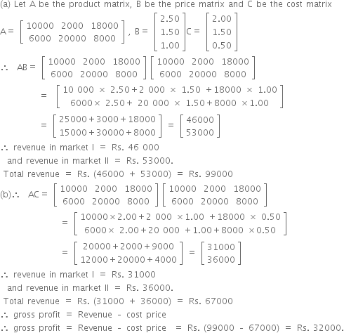 left parenthesis straight a right parenthesis space Let space straight A space be space the space product space matrix comma space straight B space be space the space price space matrix space and space straight C space be space the space cost space matrix
straight A equals space open square brackets table row 10000 2000 18000 row 6000 20000 8000 end table close square brackets space comma space straight B equals space open square brackets table row cell 2.50 end cell row cell 1.50 end cell row cell 1.00 end cell end table close square brackets straight C equals space open square brackets table row cell 2.00 end cell row cell 1.50 end cell row cell 0.50 end cell end table close square brackets
therefore space space AB equals space open square brackets table row 10000 2000 18000 row 6000 20000 8000 end table close square brackets space open square brackets table row 10000 2000 18000 row 6000 20000 8000 end table close square brackets
space space space space space space space space space space space equals space space open square brackets table row cell 10 space 000 space cross times space 2.50 plus 2 space 000 space cross times space 1.50 space plus 18000 space cross times space 1.00 end cell row cell 6000 cross times space 2.50 plus space 20 space 000 space cross times space 1.50 plus 8000 space cross times 1.00 end cell end table close square brackets
space space space space space space space space space space space equals space open square brackets table row cell 25000 plus 3000 plus 18000 end cell row cell 15000 plus 30000 plus 8000 end cell end table close square brackets space equals space open square brackets table row 46000 row 53000 end table close square brackets
therefore space revenue space in space market space straight I space equals space Rs. space 46 space 000
space space and space revenue space in space market space II space equals space Rs. space 53000. space
space Total space revenue space equals space Rs. space left parenthesis 46000 space plus space 53000 right parenthesis space equals space Rs. space 99000
left parenthesis straight b right parenthesis therefore space space AC equals space open square brackets table row 10000 2000 18000 row 6000 20000 8000 end table close square brackets space open square brackets table row 10000 2000 18000 row 6000 20000 8000 end table close square brackets
space space space space space space space space space space space space space space space space space equals space open square brackets table row cell 10000 cross times 2.00 plus 2 space 000 space cross times 1.00 space plus 18000 space cross times space 0.50 end cell row cell 6000 cross times space 2.00 plus 20 space 000 space plus 1.00 plus 8000 space cross times 0.50 end cell end table close square brackets
space space space space space space space space space space space space space space space space space equals space open square brackets table row cell 20000 plus 2000 plus 9000 end cell row cell 12000 plus 20000 plus 4000 end cell end table close square brackets space equals space open square brackets table row 31000 row 36000 end table close square brackets
therefore space revenue space in space market space straight I space equals space Rs. space 31000
space space and space revenue space in space market space II space equals space Rs. space 36000. space
space Total space revenue space equals space Rs. space left parenthesis 31000 space plus space 36000 right parenthesis space equals space Rs. space 67000
therefore space gross space profit space equals space Revenue space – space cost space price
therefore space gross space profit space equals space Revenue space – space cost space price space space equals space Rs. space left parenthesis 99000 space – space 67000 right parenthesis space equals space Rs. space 32000.
