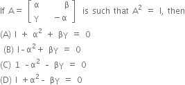 If space straight A equals space open square brackets table row straight alpha cell space space space space space space straight beta end cell row straight gamma cell space space minus straight alpha end cell end table close square brackets space space is space such space that space straight A squared space equals space straight I comma space then
left parenthesis straight A right parenthesis space straight l space plus space straight alpha squared space plus space βγ space equals space 0
space left parenthesis straight B right parenthesis space straight l – straight alpha squared plus space βγ space equals space 0 space space
left parenthesis straight C right parenthesis space 1 space – straight alpha squared space – space βγ space equals space 0 space
left parenthesis straight D right parenthesis space straight l space plus straight alpha squared – space βγ space equals space 0