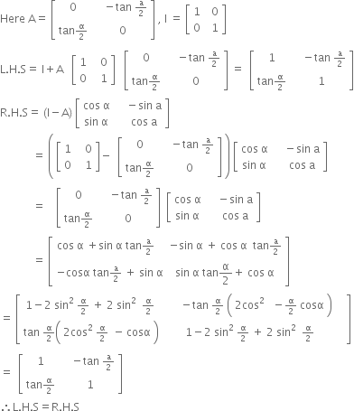 Here space straight A equals space open square brackets table row 0 cell space space space space minus tan space begin inline style straight a over 2 end style end cell row cell tan begin inline style straight alpha over 2 end style end cell cell space space 0 end cell end table close square brackets space comma space straight I space equals space open square brackets table row 1 cell space space 0 end cell row 0 cell space space 1 end cell end table close square brackets
straight L. straight H. straight S equals space straight I plus straight A space space space open square brackets table row 1 cell space space space 0 end cell row 0 cell space space space 1 end cell end table close square brackets space space space open square brackets table row 0 cell space space space space minus tan space begin inline style straight a over 2 end style end cell row cell tan begin inline style straight alpha over 2 end style end cell cell space space 0 end cell end table close square brackets space equals space space open square brackets table row 1 cell space space space space minus tan space begin inline style straight a over 2 end style end cell row cell tan begin inline style straight alpha over 2 end style end cell cell space space 1 end cell end table close square brackets
straight R. straight H. straight S equals space left parenthesis straight I minus straight A right parenthesis space open square brackets table row cell cos space straight alpha end cell cell space space space space minus sin space straight a end cell row cell sin space straight alpha end cell cell space space space space cos space straight a end cell end table close square brackets
space space space space space space space space space space space space equals space open parentheses space open square brackets table row 1 cell space space space 0 end cell row 0 cell space space space 1 end cell end table close square brackets minus space space open square brackets table row 0 cell space space space space minus tan space begin inline style straight a over 2 end style end cell row cell tan begin inline style straight alpha over 2 end style end cell cell space space 0 end cell end table close square brackets space close parentheses space open square brackets table row cell cos space straight alpha end cell cell space space space space minus sin space straight a end cell row cell sin space straight alpha end cell cell space space space space cos space straight a end cell end table close square brackets
space space space space space space space space space space space space equals space space space space open square brackets table row 0 cell space space space space minus tan space begin inline style straight a over 2 end style end cell row cell tan begin inline style straight alpha over 2 end style end cell cell space space 0 end cell end table close square brackets space space open square brackets table row cell cos space straight alpha end cell cell space space space space minus sin space straight a end cell row cell sin space straight alpha end cell cell space space space space cos space straight a end cell end table close square brackets
space space space space space space space space space space space space equals space open square brackets table row cell cos space straight alpha space plus sin space straight alpha space tan begin inline style straight a over 2 end style space space space end cell cell negative sin space straight alpha space plus space cos space straight alpha space space tan begin inline style straight a over 2 end style end cell row cell negative cosα space tan begin inline style straight a over 2 space plus space sin space straight alpha end style end cell cell sin space straight alpha space tan straight alpha over 2 plus space cos space straight alpha end cell end table close square brackets
equals space open square brackets table row cell 1 minus 2 space sin squared space begin inline style straight alpha over 2 end style space plus space 2 space sin squared space space begin inline style straight alpha over 2 end style space end cell cell space space space space space space minus tan space begin inline style straight alpha over 2 space open parentheses table row cell 2 cos squared space space space minus straight alpha over 2 end cell end table cosα space close parentheses end style end cell row cell tan space begin inline style straight alpha over 2 end style open parentheses table row cell 2 cos squared space begin inline style straight alpha over 2 end style space space minus end cell end table cosα space close parentheses end cell cell space 1 minus 2 space sin squared space begin inline style straight alpha over 2 end style space plus space 2 space sin squared space space begin inline style straight alpha over 2 end style end cell end table space space space space close square brackets
equals space space open square brackets table row 1 cell space space space space minus tan space begin inline style straight a over 2 end style end cell row cell tan begin inline style straight alpha over 2 end style end cell cell space space 1 end cell end table close square brackets
therefore straight L. straight H. straight S equals straight R. straight H. straight S
