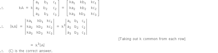 therefore space space space space space space space space space space kA space equals space straight k open square brackets table row cell straight a subscript 1 end cell cell space space straight b subscript 1 end cell cell space space straight c subscript 1 end cell row cell straight a subscript 2 end cell cell space straight b subscript 2 end cell cell space space straight c subscript 2 end cell row cell straight a subscript 3 end cell cell space space straight b subscript 3 end cell cell space space straight c subscript 3 end cell end table close square brackets space equals space open square brackets table row cell ka subscript 1 end cell cell space space kb subscript 1 end cell cell space space kc subscript 1 end cell row cell ka subscript 2 end cell cell space space kb subscript 2 end cell cell space space kc subscript 2 end cell row cell ka subscript 3 end cell cell space kb subscript 3 end cell cell space space kc subscript 3 end cell end table close square brackets
therefore space space space space open vertical bar kA close vertical bar space equals space open vertical bar table row cell ka subscript 1 end cell cell space space kb subscript 1 end cell cell space kc subscript 1 end cell row cell ka subscript 2 end cell cell space kb subscript 2 end cell cell space kc subscript 2 end cell row cell ka subscript 3 end cell cell space kb subscript 3 end cell cell space kc subscript 3 end cell end table close vertical bar space equals space straight k cubed open vertical bar table row cell straight a subscript 1 end cell cell space straight b subscript 1 end cell cell space straight c subscript 1 end cell row cell straight a subscript 2 end cell cell space straight b subscript 2 end cell cell space straight c subscript 2 end cell row cell straight a subscript 3 end cell cell space straight b subscript 3 end cell cell space straight c subscript 3 end cell end table close vertical bar
space space space space space space space space space space space space space space space space space space space space space space space space space space space space space space space space space space space space space space space space space space space space space space space space space space space space space space space space space space space space space space space space space space space space space space space space space space space space space space space space left square bracket Taking space out space straight k space common space from space each space row right square bracket space space space space space space space space space space space space space space space space space space space space space space
space space space space space space space space space space space space space space space space space space space space equals space straight k cubed open vertical bar straight A close vertical bar
therefore space space space left parenthesis straight C right parenthesis space is space the space correct space answer.