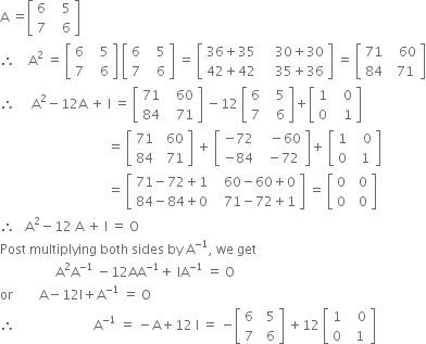 straight A space equals open square brackets table row 6 cell space space space 5 end cell row 7 cell space space space 6 end cell end table close square brackets
therefore space space space space straight A squared space equals space open square brackets table row 6 cell space space space 5 end cell row 7 cell space space space 6 end cell end table close square brackets space open square brackets table row 6 cell space space space 5 end cell row 7 cell space space space 6 end cell end table close square brackets space equals space open square brackets table row cell 36 plus 35 end cell cell space space space space 30 plus 30 end cell row cell 42 plus 42 end cell cell space space space space 35 plus 36 end cell end table close square brackets space equals space open square brackets table row 71 cell space space space 60 end cell row 84 cell space space 71 end cell end table close square brackets
therefore space space space space space straight A squared minus 12 straight A space plus space straight I space equals space open square brackets table row 71 cell space space space 60 end cell row 84 cell space space space 71 end cell end table close square brackets space minus 12 space open square brackets table row 6 cell space space space 5 end cell row 7 cell space space space 6 end cell end table close square brackets plus open square brackets table row 1 cell space space space 0 end cell row 0 cell space space space 1 end cell end table close square brackets
space space space space space space space space space space space space space space space space space space space space space space space space space space space space space space space space space equals space open square brackets table row 71 cell space space 60 end cell row 84 cell space space 71 end cell end table close square brackets space plus space open square brackets table row cell negative 72 end cell cell space space space minus 60 end cell row cell negative 84 end cell cell space space minus 72 end cell end table close square brackets plus space open square brackets table row 1 cell space space space 0 end cell row 0 cell space space 1 end cell end table close square brackets
space space space space space space space space space space space space space space space space space space space space space space space space space space space space space space space space space equals space open square brackets table row cell 71 minus 72 plus 1 end cell cell space space space 60 minus 60 plus 0 end cell row cell 84 minus 84 plus 0 end cell cell space space space 71 minus 72 plus 1 end cell end table close square brackets space equals space open square brackets table row 0 cell space space 0 end cell row 0 cell space space 0 end cell end table close square brackets
therefore space space space straight A squared minus 12 space straight A space plus space straight I space equals space straight O
Post space multiplying space both space sides space by space straight A to the power of negative 1 end exponent comma space we space get
space space space space space space space space space space space space space space space space space straight A squared straight A to the power of negative 1 end exponent space minus 12 AA to the power of negative 1 end exponent plus space IA to the power of negative 1 end exponent space equals space straight O
or space space space space space space space space straight A minus 12 straight I plus straight A to the power of negative 1 end exponent space equals space straight O
therefore space space space space space space space space space space space space space space space space space space space space space space space space straight A to the power of negative 1 end exponent space equals space minus straight A plus 12 space straight I space equals space minus open square brackets table row 6 cell space space 5 end cell row 7 cell space space 6 end cell end table close square brackets space plus 12 space open square brackets table row 1 cell space space space 0 end cell row 0 cell space space 1 end cell end table close square brackets space space space space space space space space