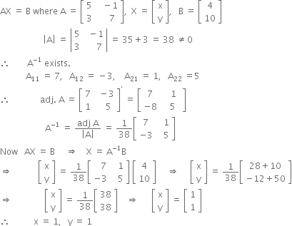 AX space equals space straight B space where space straight A space equals space open square brackets table row 5 cell space space space minus 1 end cell row 3 cell space space space space space 7 end cell end table close square brackets comma space space straight X space equals space open square brackets table row straight x row straight y end table close square brackets comma space space space straight B space equals space open square brackets table row 4 row 10 end table close square brackets
space space space space space space space space space space space space space space space space space space space space open vertical bar straight A close vertical bar space equals space open vertical bar table row 5 cell space space minus 1 end cell row 3 cell space space space space space 7 end cell end table close vertical bar space equals space 35 plus 3 space equals space 38 space not equal to 0
therefore space space space space space space space space straight A to the power of negative 1 end exponent space exists.
space space space space space space space space space space space space straight A subscript 11 space equals space 7 comma space space space straight A subscript 12 space equals space minus 3 comma space space space space straight A subscript 21 space equals space 1 comma space space space straight A subscript 22 space equals 5
therefore space space space space space space space space space space space space space space adj. space straight A space equals space open square brackets table row 7 cell space space minus 3 end cell row 1 cell space space space space 5 end cell end table close square brackets to the power of apostrophe space equals space open square brackets table row 7 cell space space space 1 end cell row cell negative 8 end cell cell space space space space 5 space space end cell end table close square brackets space space space space
space space space space space space space space space space space space space space space space space space space space space straight A to the power of negative 1 end exponent space equals space fraction numerator adj space straight A over denominator open vertical bar straight A close vertical bar end fraction space equals space 1 over 38 open square brackets table row 7 cell space space space 1 end cell row cell negative 3 end cell cell space space space 5 end cell end table close square brackets
Now space space space AX space equals space straight B space space space space space rightwards double arrow space space space space straight X space equals space straight A to the power of negative 1 end exponent straight B
rightwards double arrow space space space space space space space space space space space space open square brackets table row straight x row straight y end table close square brackets space equals space 1 over 38 open square brackets table row cell space space space 7 end cell cell space space space 1 end cell row cell negative 3 end cell cell space space space 5 end cell end table close square brackets space open square brackets table row 4 row 10 end table close square brackets space space space space space rightwards double arrow space space space space space open square brackets table row straight x row straight y end table close square brackets space equals space 1 over 38 open square brackets table row cell 28 plus 10 end cell row cell negative 12 plus 50 end cell end table close square brackets
rightwards double arrow space space space space space space space space space space space space space space space open square brackets table row straight x row straight y end table close square brackets space equals space 1 over 38 open square brackets table row 38 row 38 end table close square brackets space space space space rightwards double arrow space space space space space space open square brackets table row straight x row straight y end table close square brackets space equals space open square brackets table row 1 row 1 end table close square brackets
therefore space space space space space space space space space space space straight x space equals space 1 comma space space space straight y space equals space 1