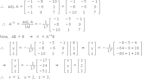 therefore space space space space adj. space straight A space equals space open square brackets table row cell negative 1 end cell cell space space minus 8 end cell cell space space space minus 10 end cell row cell negative 5 end cell cell space space space minus 6 end cell cell space space space space space space 1 end cell row cell negative 1 end cell cell space space space space 9 end cell cell space space space space space space 7 end cell end table close square brackets space equals space open square brackets table row cell negative 1 end cell cell space space minus 5 end cell cell space space space minus 1 end cell row cell negative 8 end cell cell space space minus 6 end cell cell space space space space space 9 end cell row cell negative 10 end cell cell space space space 1 end cell cell space space space space 7 end cell end table close square brackets
space space therefore space space space straight A to the power of negative 1 end exponent space equals space fraction numerator adj. space straight A over denominator open vertical bar straight A close vertical bar end fraction equals negative 1 over 17 open square brackets table row cell negative 1 end cell cell space space space minus 5 end cell cell space space space minus 1 end cell row cell negative 8 end cell cell space space space minus 6 end cell cell space space space space space 9 end cell row cell negative 10 end cell cell space space space space 1 end cell cell space space space space 7 end cell end table close square brackets
Now comma space space space AB space equals space straight B space space space space space rightwards double arrow space space space straight X space space equals space straight A to the power of negative 1 end exponent straight B
therefore space space space space space space open square brackets table row straight x row straight y row straight z end table close square brackets space equals space minus 1 over 17 open square brackets table row cell negative 1 end cell cell space minus 5 end cell cell space space minus 1 end cell row cell negative 8 end cell cell space space minus 6 end cell cell space space space space 9 end cell row cell negative 10 end cell cell space space space space 1 end cell cell space space space 7 end cell end table close square brackets space space open square brackets table row 8 row 1 row 4 end table close square brackets space space space rightwards double arrow space space space open square brackets table row straight x row straight y row straight z end table close square brackets space equals space minus 1 over 17 open square brackets table row cell negative 8 minus 5 minus 4 end cell row cell negative 64 minus 6 plus 36 end cell row cell negative 80 plus 1 plus 28 end cell end table close square brackets
space space rightwards double arrow space space space space space open square brackets table row straight x row straight y row straight z end table close square brackets space equals space minus 1 over 17 open square brackets table row cell negative 17 end cell row cell negative 34 end cell row cell negative 51 end cell end table close square brackets space space space space space rightwards double arrow space space space space space open square brackets table row straight x row straight y row straight z end table close square brackets space equals space open square brackets table row 1 row 2 row 3 end table close square brackets
therefore space space space space space straight x space equals space 1 comma space space space space straight y space equals space 2 comma space space space straight z space equals space 3.

