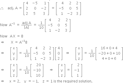 therefore space space space space adj. space straight A space equals space open square brackets table row 4 cell space space minus 5 end cell cell space space space space space 1 end cell row 2 cell space space space 0 end cell cell space minus 2 end cell row 2 cell space space 5 end cell cell space space space 3 end cell end table close square brackets to the power of apostrophe space equals space open square brackets table row cell space space space 4 end cell cell space space space 2 end cell cell space space 2 end cell row cell negative 5 end cell cell space space space 0 end cell cell space space 5 end cell row cell space space 1 end cell cell space minus 2 end cell cell space space 3 end cell end table close square brackets space
Now space space straight A to the power of negative 1 end exponent space equals space fraction numerator adj space straight A over denominator open vertical bar straight A close vertical bar end fraction space equals space 1 over 10 open square brackets table row 4 cell space space space space 2 end cell cell space space space space 2 end cell row cell negative 5 end cell cell space space space 0 end cell cell space space space 5 end cell row 1 cell negative 2 end cell cell space space space 3 end cell end table close square brackets
Now space space space straight A space straight X space equals space straight B
rightwards double arrow space space space space space space space straight X space equals space straight A to the power of negative 1 end exponent straight B
rightwards double arrow space space space space space space open square brackets table row straight x row straight y row straight z end table close square brackets space equals space 1 over 10 open square brackets table row cell space space 4 end cell cell space space space 2 end cell cell space space 2 end cell row cell negative 5 end cell cell space space 0 end cell cell space space 5 end cell row 1 cell negative 2 end cell cell space space 3 end cell end table close square brackets space open square brackets table row 4 row 0 row 2 end table close square brackets space space space rightwards double arrow space space space space space space open square brackets table row straight x row straight y row straight z end table close square brackets space equals space 1 over 10 open square brackets table row cell 16 plus 0 plus 4 end cell row cell negative 20 plus 0 plus 10 end cell row cell 4 plus 0 plus 6 end cell end table close square brackets
rightwards double arrow space space space space space space open square brackets table row straight x row straight y row straight z end table close square brackets space equals space 1 over 10 open square brackets table row cell space space space space 20 end cell row cell negative 10 end cell row cell space space space 10 end cell end table close square brackets space space space space space space rightwards double arrow space space space space space open square brackets table row straight x row straight y row straight z end table close square brackets space equals space open square brackets table row cell space space space space 2 end cell row cell negative 1 end cell row cell space space 1 end cell end table close square brackets
rightwards double arrow space space space space space straight x space equals space 2 comma space space space space straight y space space equals negative 1 comma space space space space straight z space equals space 1 space is space the space required space solution. space