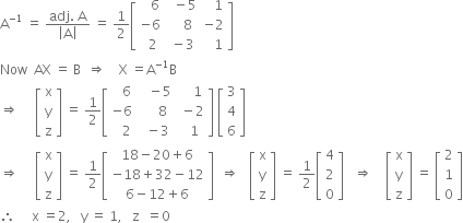 straight A to the power of negative 1 end exponent space equals space fraction numerator adj. space straight A over denominator open vertical bar straight A close vertical bar end fraction space equals space 1 half open square brackets table row cell space space space 6 end cell cell space space minus 5 end cell cell space space space 1 end cell row cell negative 6 end cell cell space space space space 8 end cell cell negative 2 end cell row cell space space 2 end cell cell space minus 3 end cell cell space space space 1 end cell end table close square brackets
Now space space AX space equals space straight B space space rightwards double arrow space space space space straight X space equals straight A to the power of negative 1 end exponent straight B
rightwards double arrow space space space space space open square brackets table row straight x row straight y row straight z end table close square brackets space equals space 1 half open square brackets table row cell space space space 6 end cell cell space space space minus 5 end cell cell space space space space 1 end cell row cell negative 6 end cell cell space space space space space 8 end cell cell space minus 2 end cell row cell space space space 2 end cell cell space space minus 3 end cell cell space space 1 end cell end table close square brackets space open square brackets table row 3 row 4 row 6 end table close square brackets
rightwards double arrow space space space space space open square brackets table row straight x row straight y row straight z end table close square brackets space equals space 1 half open square brackets table row cell 18 minus 20 plus 6 end cell row cell negative 18 plus 32 minus 12 end cell row cell 6 minus 12 plus 6 end cell end table close square brackets space space rightwards double arrow space space space open square brackets table row straight x row straight y row straight z end table close square brackets space equals space 1 half open square brackets table row 4 row 2 row 0 end table close square brackets space space space rightwards double arrow space space space space open square brackets table row straight x row straight y row straight z end table close square brackets space equals space open square brackets table row 2 row 1 row 0 end table close square brackets
therefore space space space space space straight x space equals 2 comma space space space straight y space equals space 1 comma space space space straight z space space equals 0